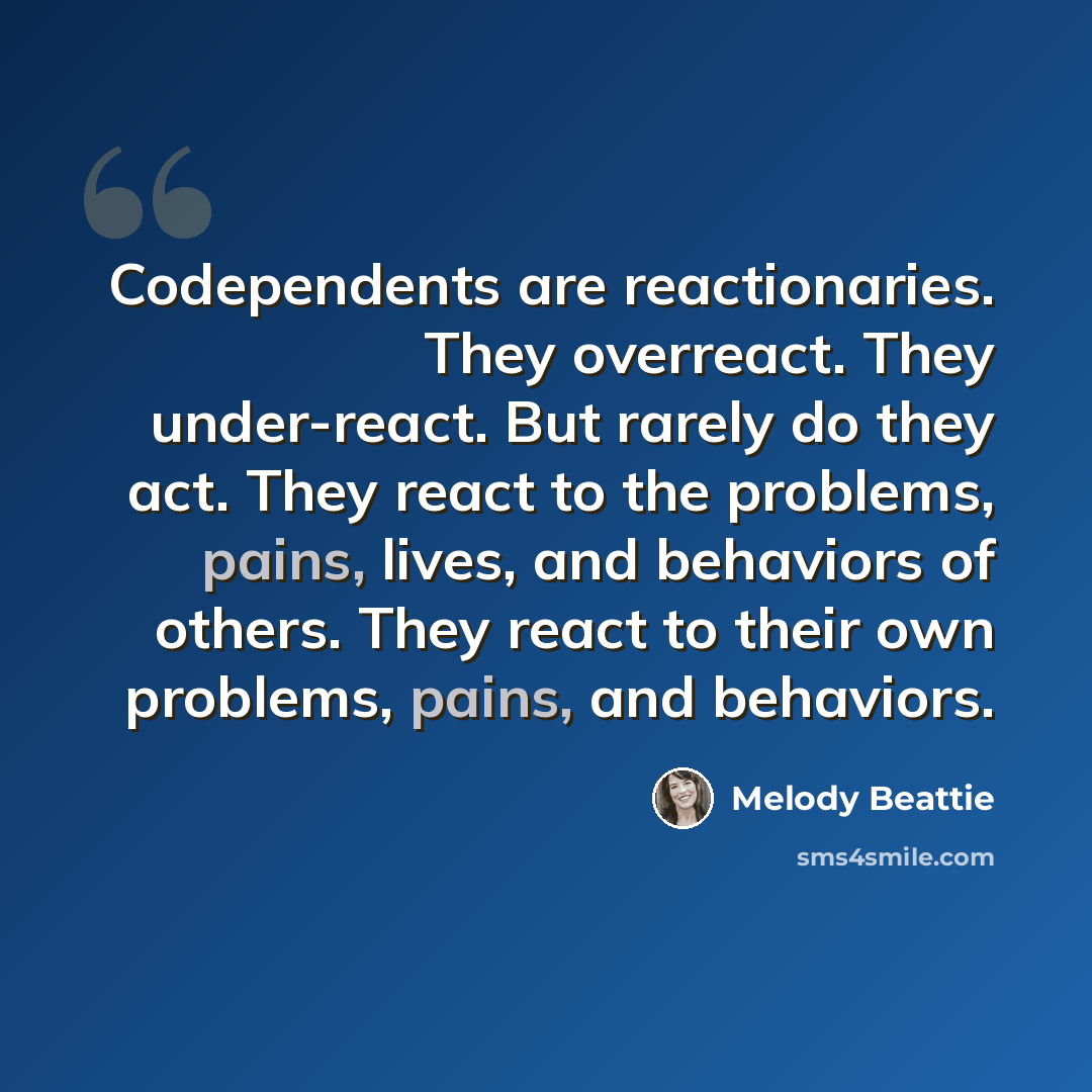“Codependents are reactionaries. They overreact. They under-react. But rarely do they act. They react to the problems, pains, lives, and behaviors of others. They react to their own problems, pains, and behaviors.” quote by Melody Beattie
