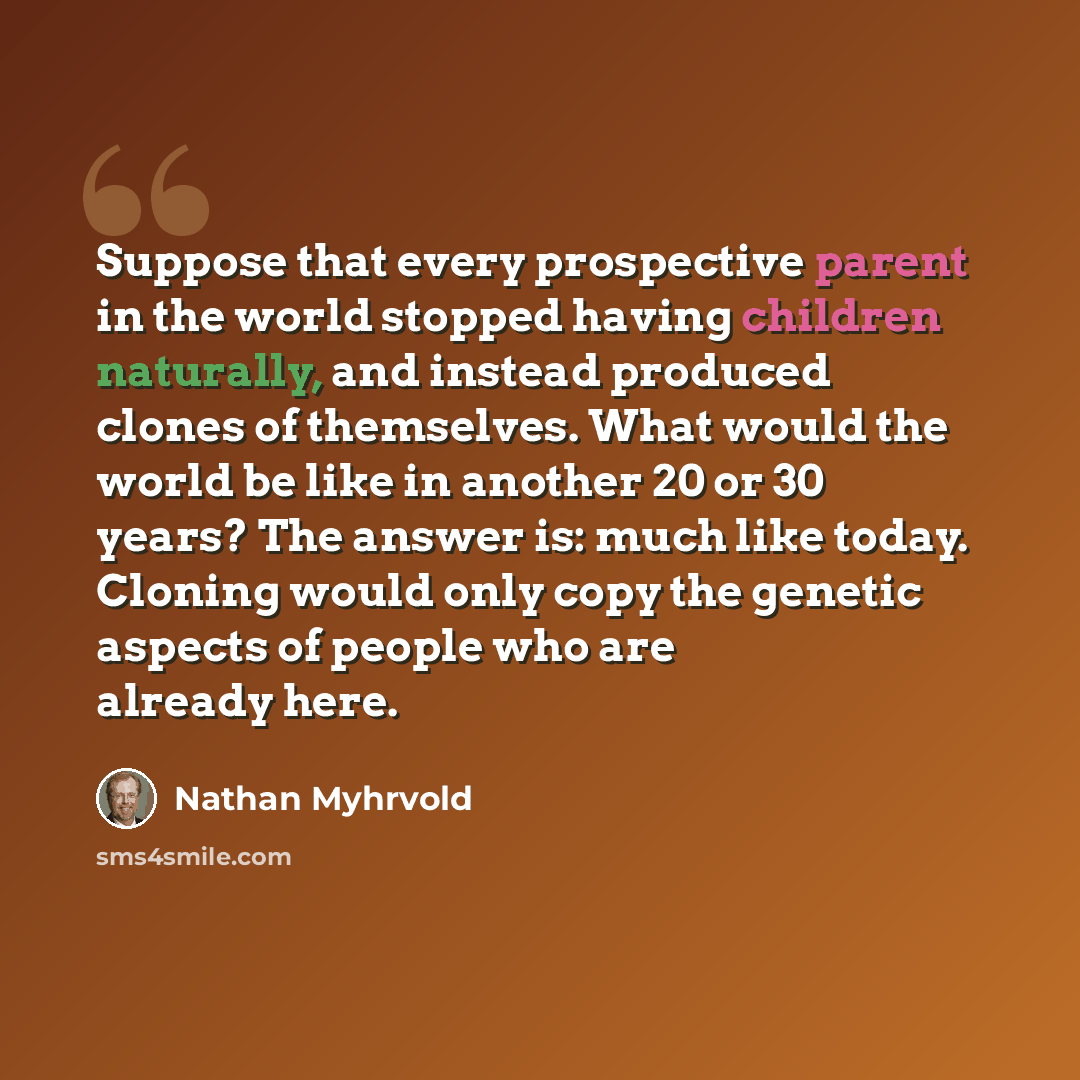 “Suppose that every prospective parent in the world stopped having children naturally, and instead produced clones of themselves. What would the world be like in another 20 or 30 years? The answer is: much like today. Cloning would only copy the genetic aspects of people who are already here.” quote by Nathan Myhrvold