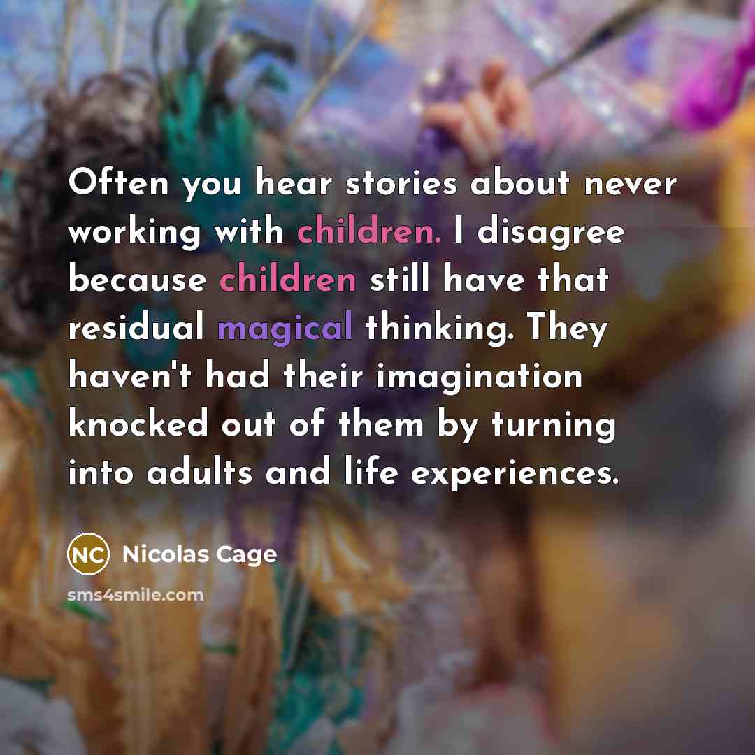 “Often you hear stories about never working with children. I disagree because children still have that residual magical thinking. They haven't had their imagination knocked out of them by turning into adults and life experiences.” quote by Nicolas Cage