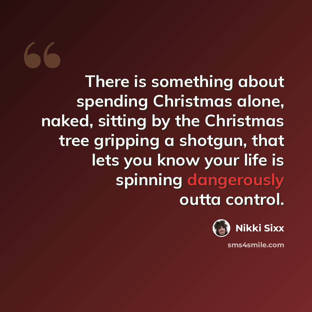 “There is something about spending Christmas alone, naked, sitting by the Christmas tree gripping a shotgun, that lets you know your life is spinning dangerously outta control.” quote by Nikki Sixx