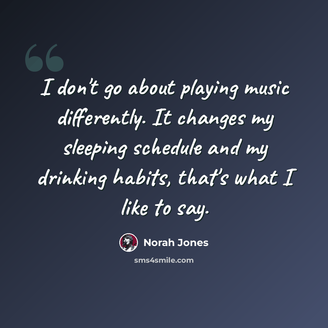 “I don't go about playing music differently. It changes my sleeping schedule and my drinking habits, that's what I like to say.” quote by Norah Jones