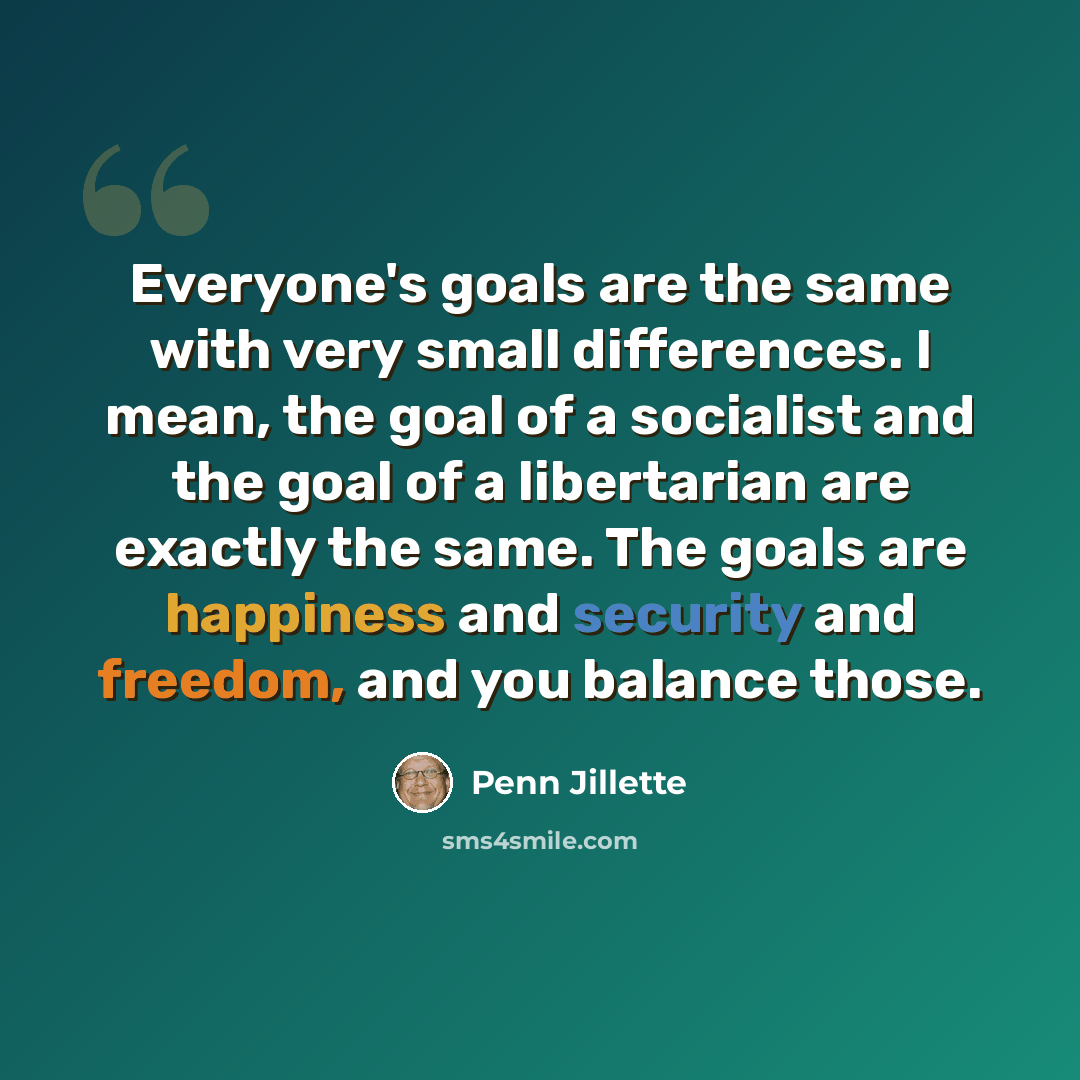 “Everyone's goals are the same with very small differences. I mean, the goal of a socialist and the goal of a libertarian are exactly the same. The goals are happiness and security and freedom, and you balance those.” quote by Penn Jillette