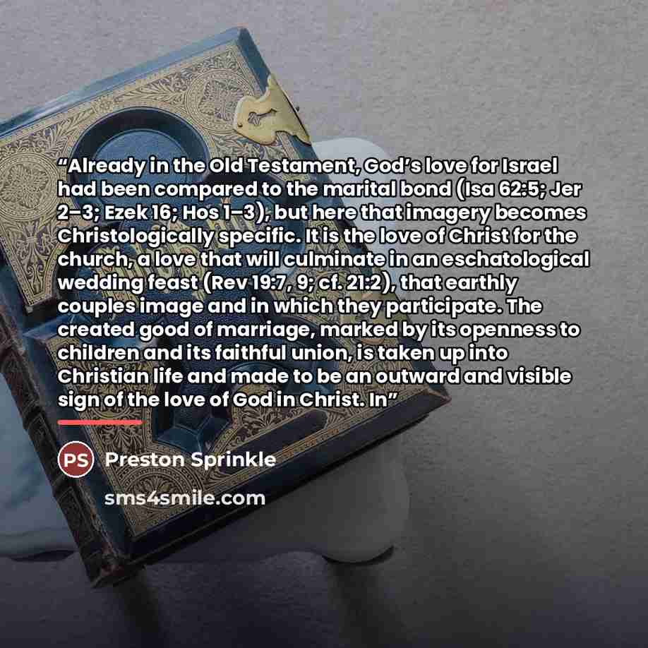 “Already in the Old Testament, God’s love for Israel had been compared to the marital bond (Isa 62:5; Jer 2–3; Ezek 16; Hos 1–3), but here that imagery becomes Christologically specific. It is the love of Christ for the church, a love that will culminate in an eschatological wedding feast (Rev…” quote by Preston Sprinkle