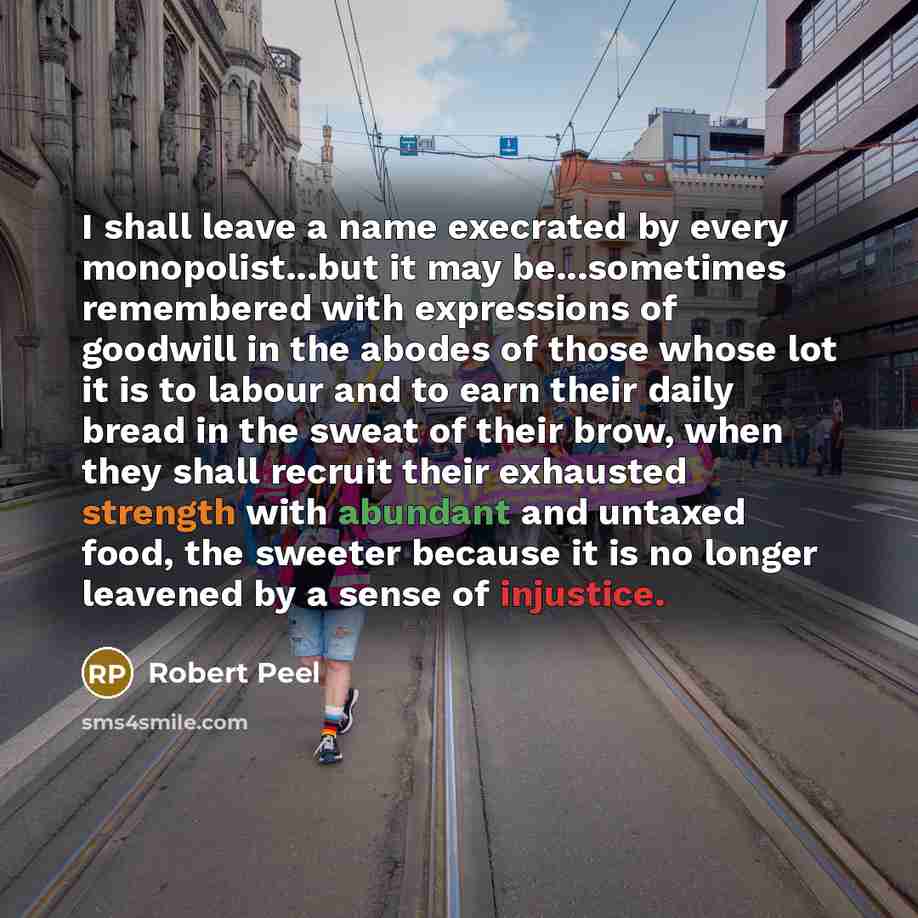 “I shall leave a name execrated by every monopolist...but it may be...sometimes remembered with expressions of goodwill in the abodes of those whose lot it is to labour and to earn their daily bread in the sweat of their brow, when they shall recruit their exhausted strength with abundant and…” quote by Robert Peel