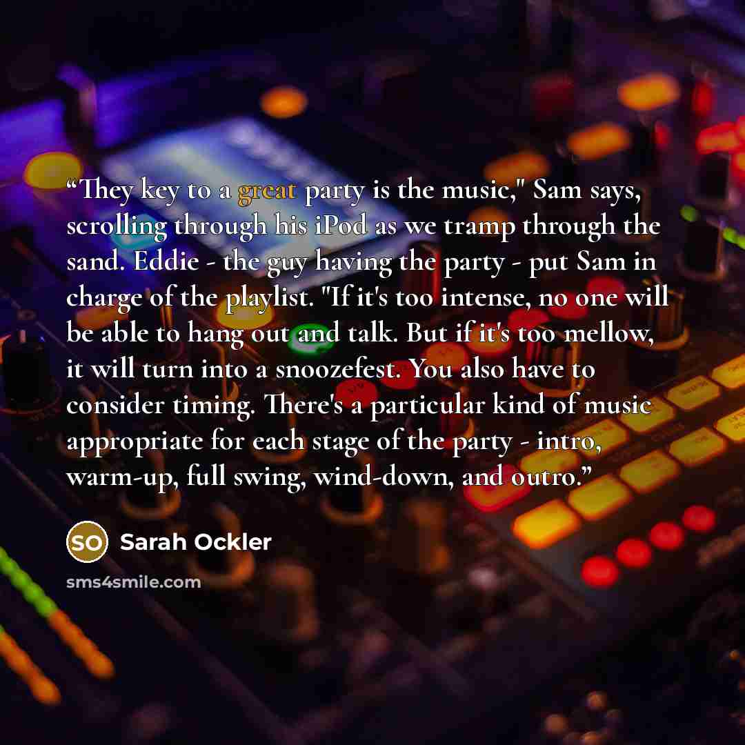“They key to a great party is the music," Sam says, scrolling through his iPod as we tramp through the sand. Eddie - the guy having the party - put Sam in charge of the playlist. "If it's too intense, no one will be able to hang out and talk. But if it's too mellow, it will turn into a snoozefest…” quote by Sarah Ockler