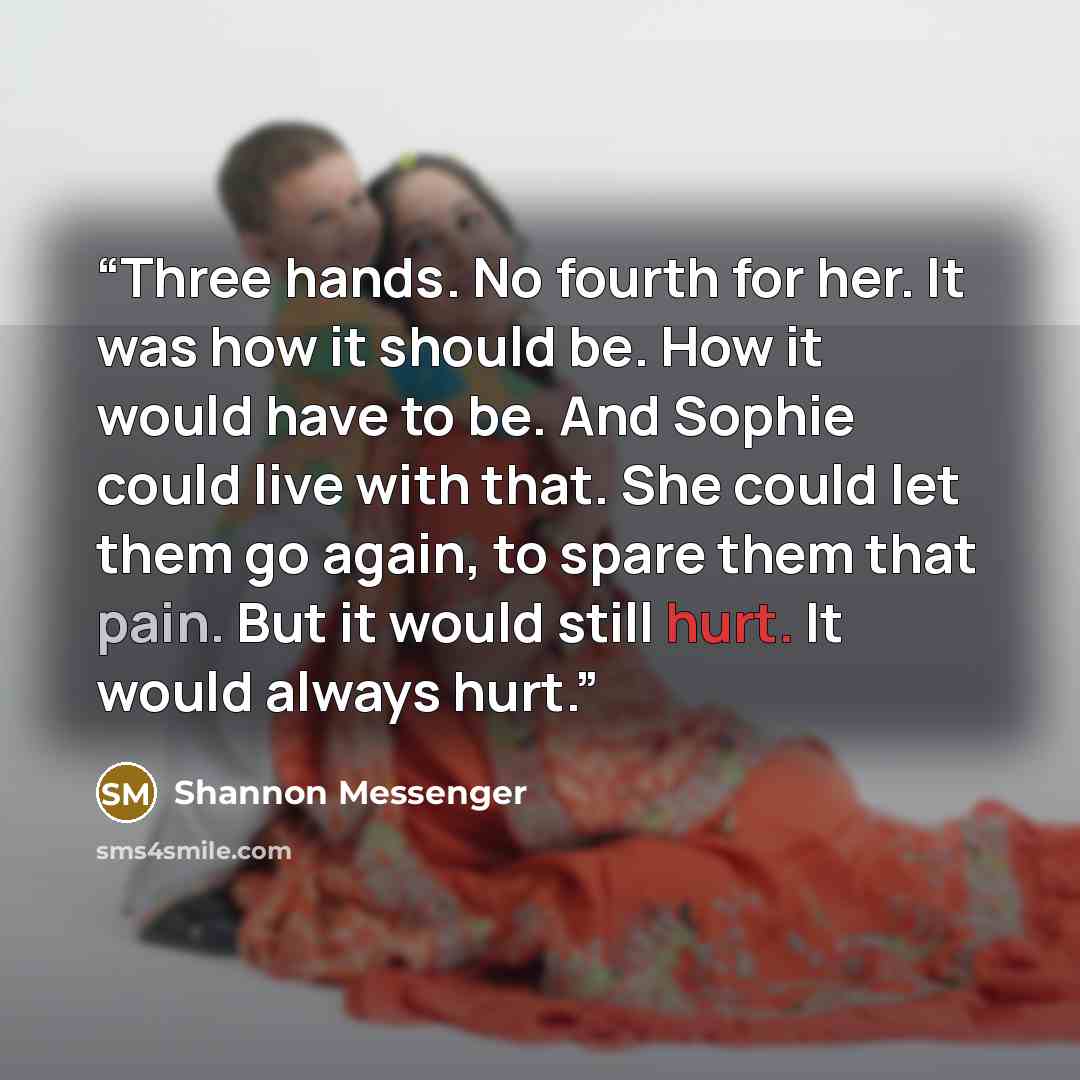 “Three hands. No fourth for her. It was how it should be. How it would have to be. And Sophie could live with that. She could let them go again, to spare them that pain. But it would still hurt. It would always hurt.” quote by Shannon Messenger