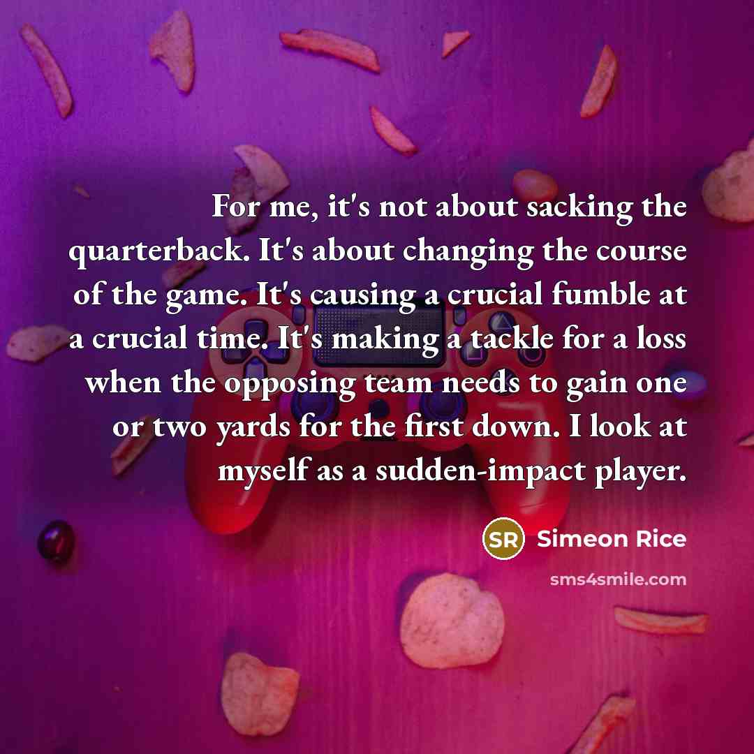 “For me, it's not about sacking the quarterback. It's about changing the course of the game. It's causing a crucial fumble at a crucial time. It's making a tackle for a loss when the opposing team needs to gain one or two yards for the first down. I look at myself as a sudden-impact player.” quote by Simeon Rice