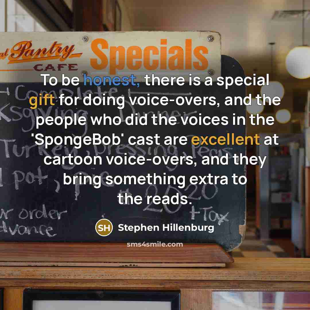 “To be honest, there is a special gift for doing voice-overs, and the people who did the voices in the 'SpongeBob' cast are excellent at cartoon voice-overs, and they bring something extra to the reads.” quote by Stephen Hillenburg