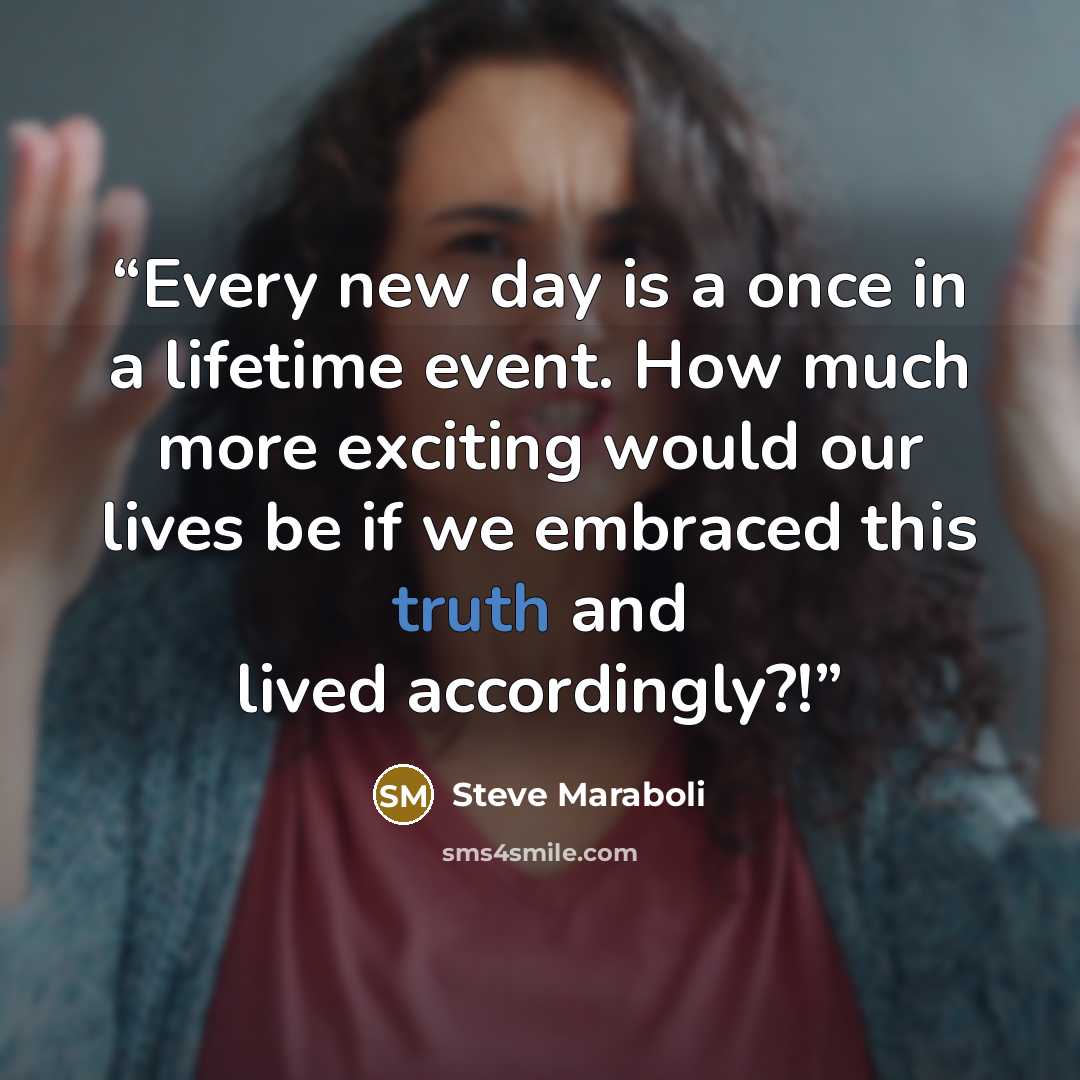 “Every new day is a once in a lifetime event. How much more exciting would our lives be if we embraced this truth and lived accordingly?!” quote by Steve Maraboli