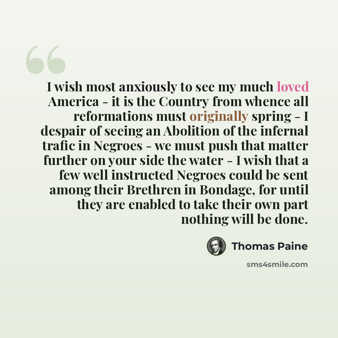 “I wish most anxiously to see my much loved America - it is the Country from whence all reformations must originally spring - I despair of seeing an Abolition of the infernal trafic in Negroes - we must push that matter further on your side the water - I wish that a few well instructed Negroes…” quote by Thomas Paine