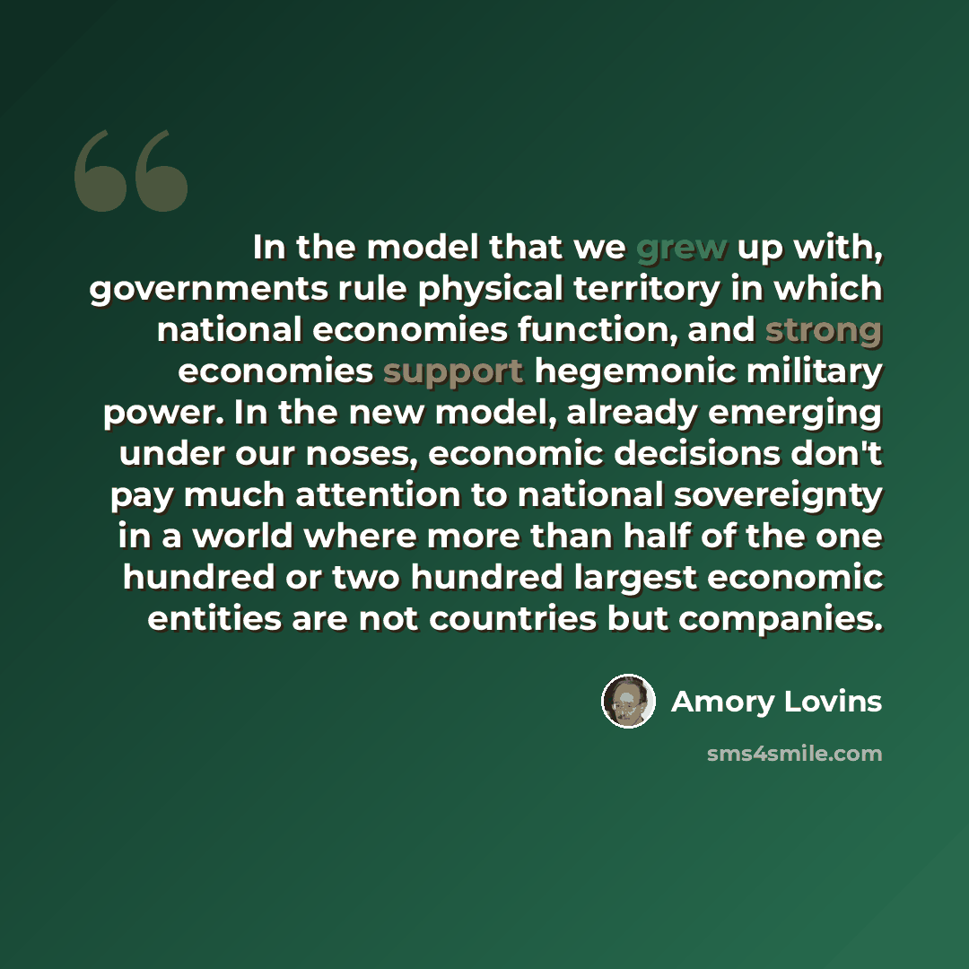 “In the model that we grew up with, governments rule physical territory in which national economies function, and strong economies support hegemonic military power. In the new model, already emerging under our noses, economic decisions don't pay much attention to national sovereignty in a world…” quote by Amory Lovins