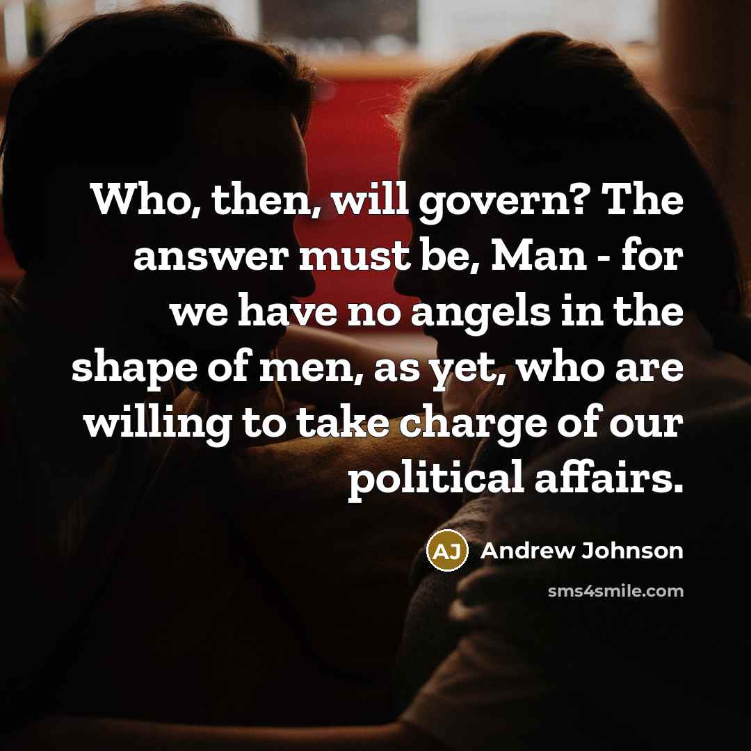 “Who, then, will govern? The answer must be, Man - for we have no angels in the shape of men, as yet, who are willing to take charge of our political affairs.” quote by Andrew Johnson