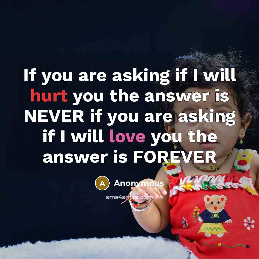 “If you are asking if I will hurt you the answer is NEVER if you are asking if I will love you the answer is FOREVER” quote by Anonymous