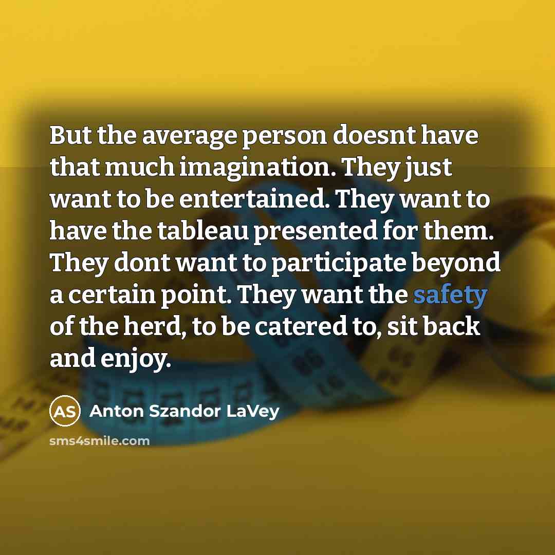 “But the average person doesnt have that much imagination. They just want to be entertained. They want to have the tableau presented for them. They dont want to participate beyond a certain point. They want the safety of the herd, to be catered to, sit back and enjoy.” quote by Anton Szandor LaVey