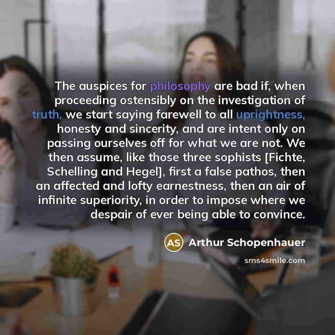 “The auspices for philosophy are bad if, when proceeding ostensibly on the investigation of truth, we start saying farewell to all uprightness, honesty and sincerity, and are intent only on passing ourselves off for what we are not. We then assume, like those three sophists [Fichte, Schelling and…” quote by Arthur Schopenhauer