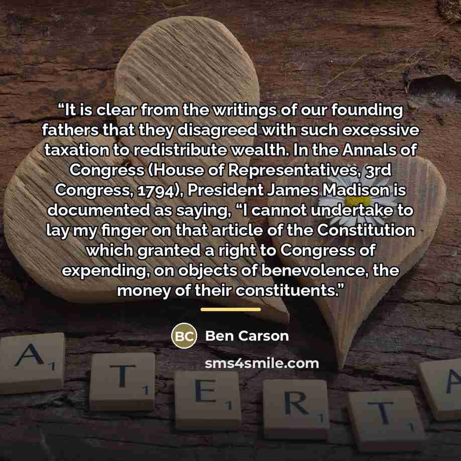 “It is clear from the writings of our founding fathers that they disagreed with such excessive taxation to redistribute wealth. In the Annals of Congress (House of Representatives, 3rd Congress, 1794), President James Madison is documented as saying, “I cannot undertake to lay my finger on that…” quote by Ben Carson