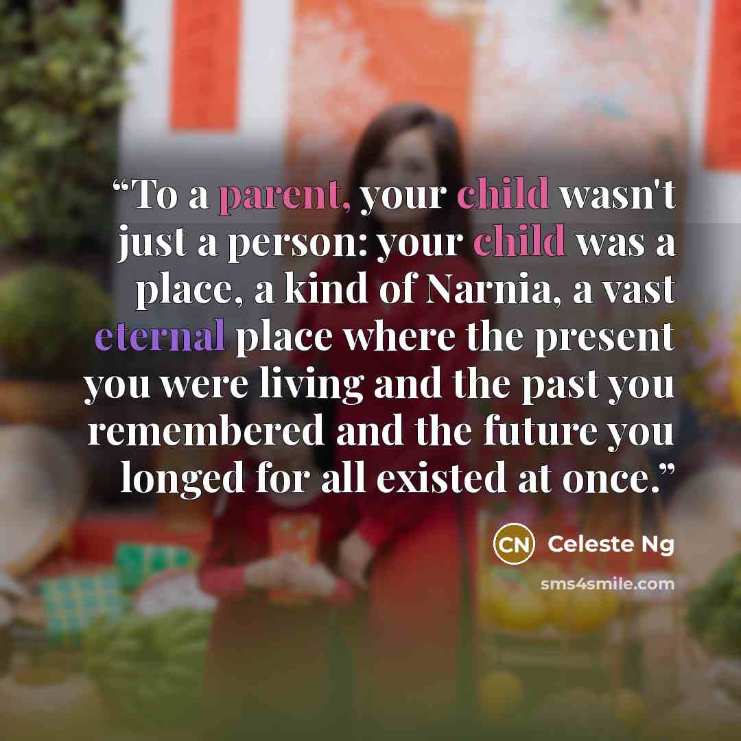 “To a parent, your child wasn't just a person: your child was a place, a kind of Narnia, a vast eternal place where the present you were living and the past you remembered and the future you longed for all existed at once.” quote by Celeste Ng