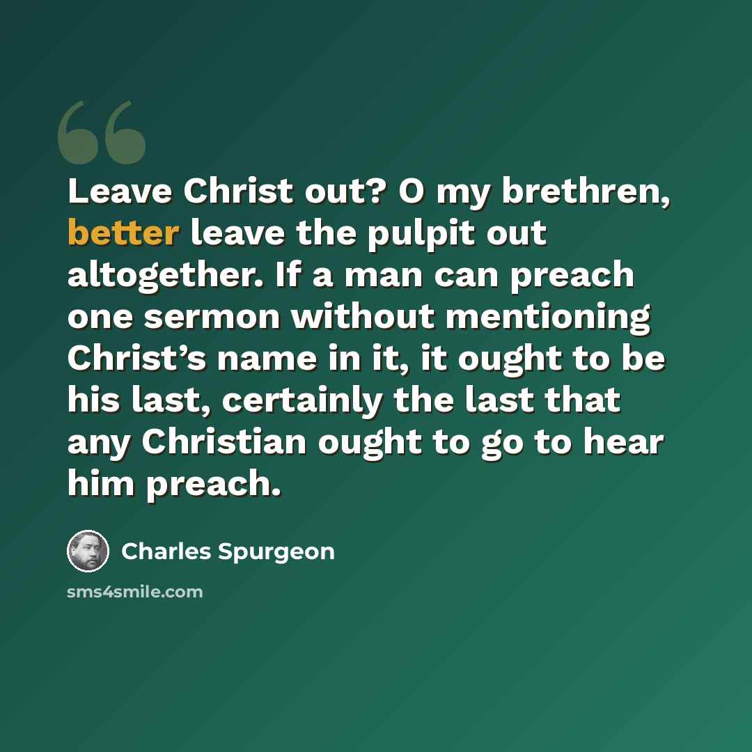 “Leave Christ out? O my brethren, better leave the pulpit out altogether. If a man can preach one sermon without mentioning Christ’s name in it, it ought to be his last, certainly the last that any Christian ought to go to hear him preach.” quote by Charles Spurgeon
