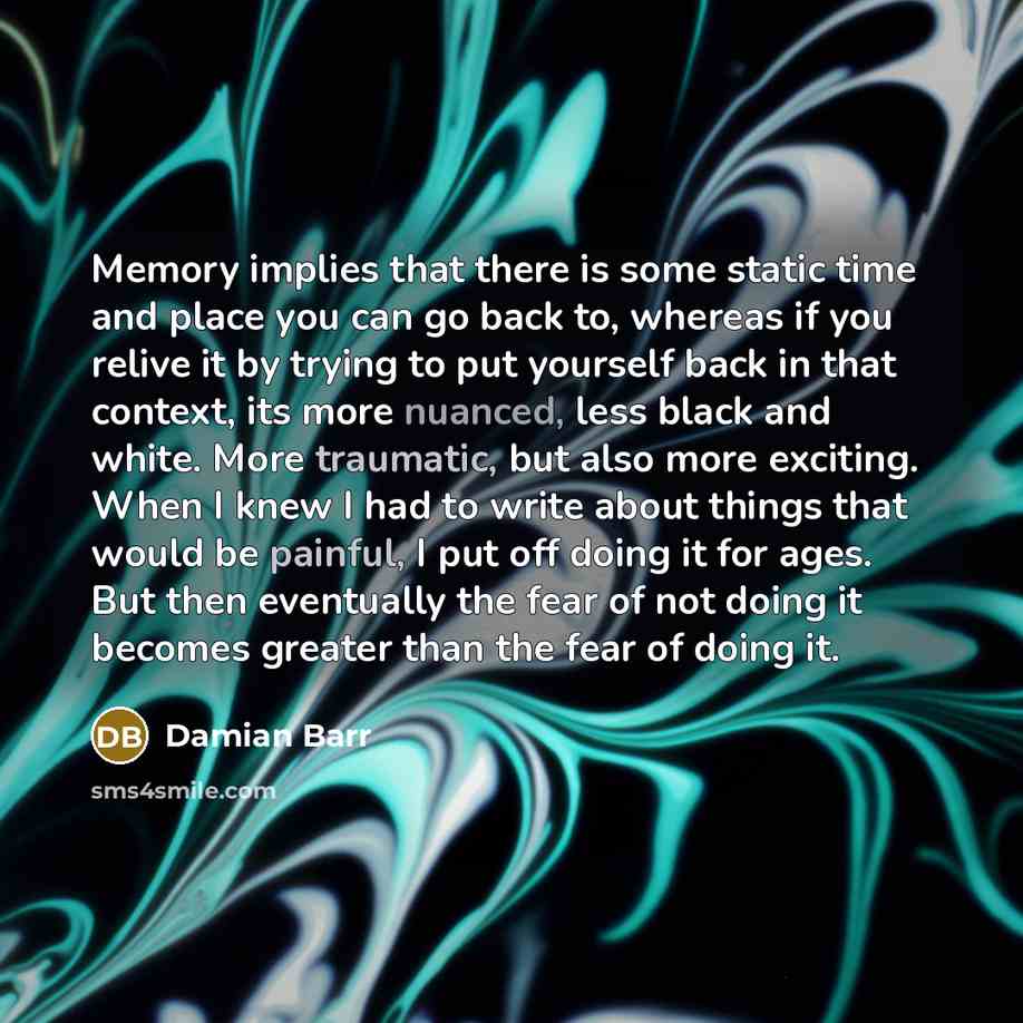 “Memory implies that there is some static time and place you can go back to, whereas if you relive it by trying to put yourself back in that context, its more nuanced, less black and white. More traumatic, but also more exciting. When I knew I had to write about things that would be painful, I put…” quote by Damian Barr