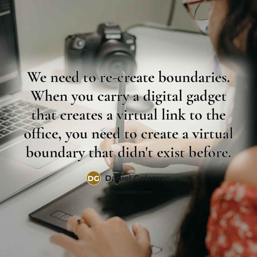 “We need to re-create boundaries. When you carry a digital gadget that creates a virtual link to the office, you need to create a virtual boundary that didn't exist before.” quote by Daniel Goleman