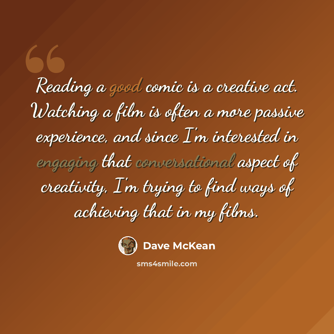 “Reading a good comic is a creative act. Watching a film is often a more passive experience, and since I'm interested in engaging that conversational aspect of creativity, I'm trying to find ways of achieving that in my films.” quote by Dave McKean