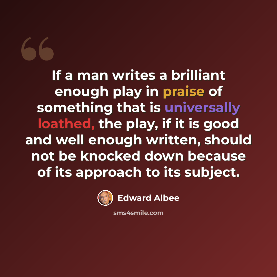 “If a man writes a brilliant enough play in praise of something that is universally loathed, the play, if it is good and well enough written, should not be knocked down because of its approach to its subject.” quote by Edward Albee