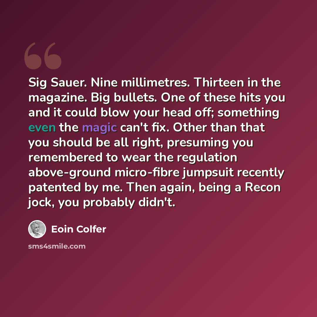 “Sig Sauer. Nine millimetres. Thirteen in the magazine. Big bullets. One of these hits you and it could blow your head off; something even the magic can't fix. Other than that you should be all right, presuming you remembered to wear the regulation above-ground micro-fibre jumpsuit recently…” quote by Eoin Colfer