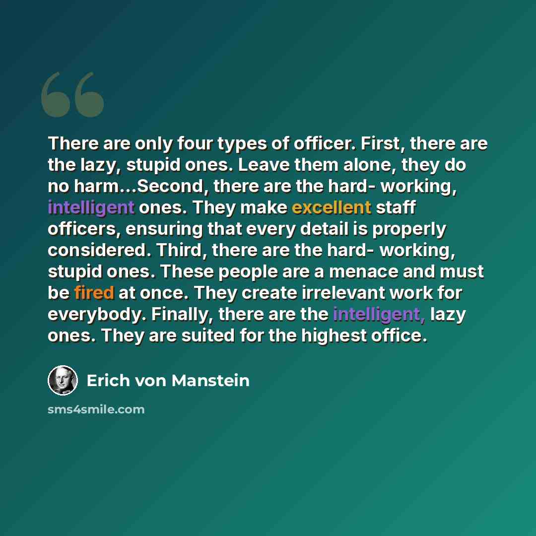 “There are only four types of officer. First, there are the lazy, stupid ones. Leave them alone, they do no harm…Second, there are the hard- working, intelligent ones. They make excellent staff officers, ensuring that every detail is properly considered. Third, there are the hard- working, stupid…” quote by Erich von Manstein