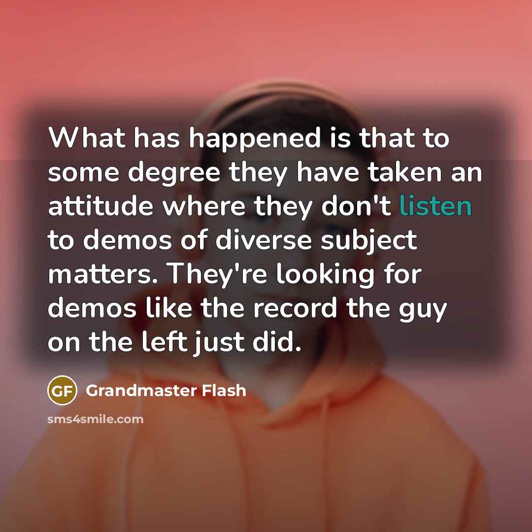 “What has happened is that to some degree they have taken an attitude where they don't listen to demos of diverse subject matters. They're looking for demos like the record the guy on the left just did.” quote by Grandmaster Flash