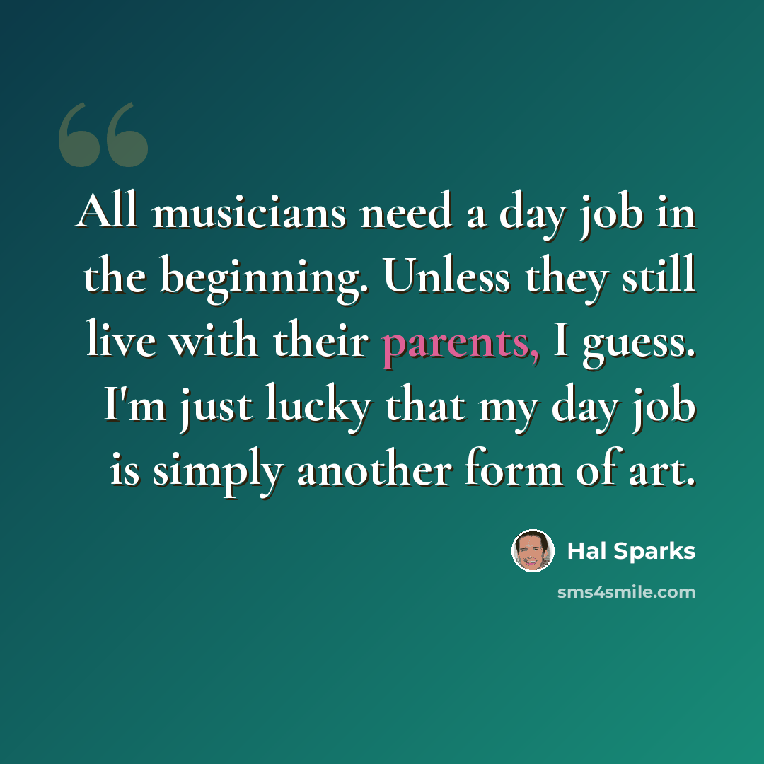 “All musicians need a day job in the beginning. Unless they still live with their parents, I guess. I'm just lucky that my day job is simply another form of art.” quote by Hal Sparks