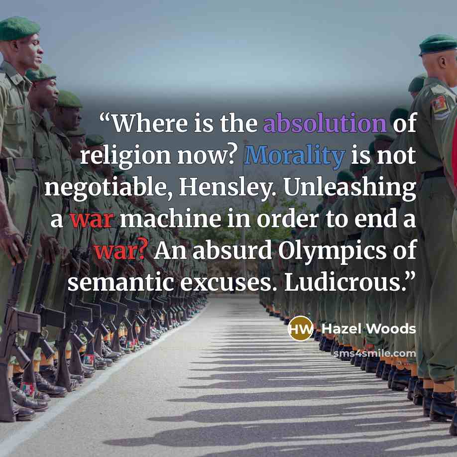 “Where is the absolution of religion now? Morality is not negotiable, Hensley. Unleashing a war machine in order to end a war? An absurd Olympics of semantic excuses. Ludicrous.” quote by Hazel Woods