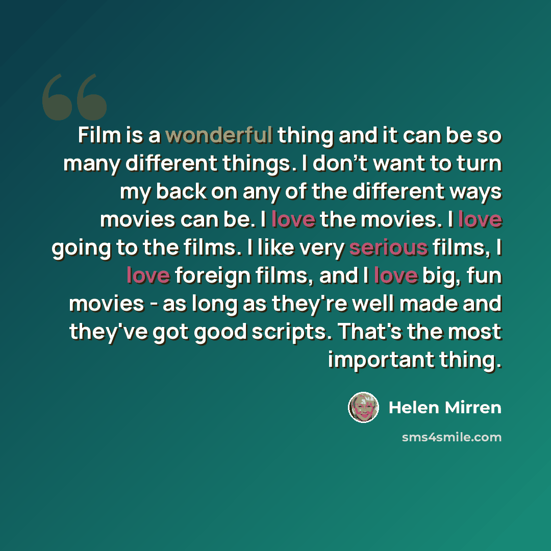 “Film is a wonderful thing and it can be so many different things. I don't want to turn my back on any of the different ways movies can be. I love the movies. I love going to the films. I like very serious films, I love foreign films, and I love big, fun movies - as long as they're well made and…” quote by Helen Mirren