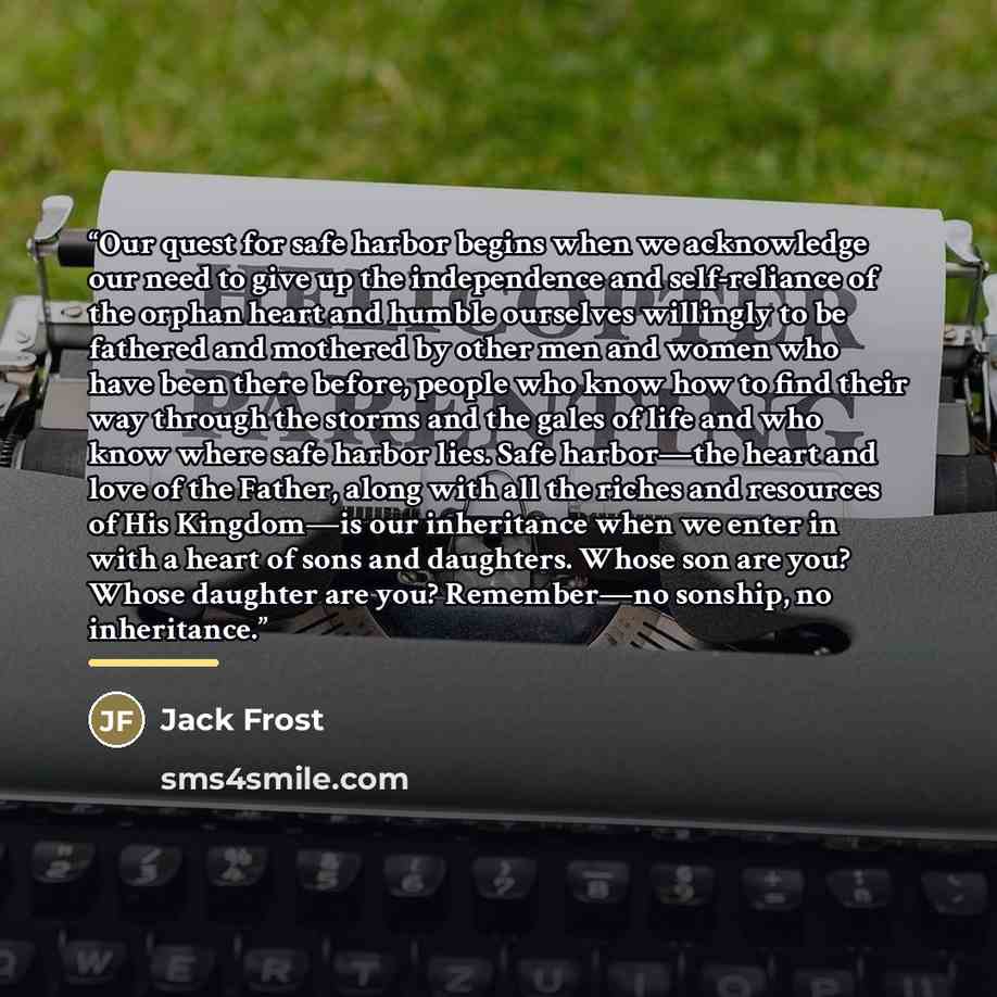 “Our quest for safe harbor begins when we acknowledge our need to give up the independence and self-reliance of the orphan heart and humble ourselves willingly to be fathered and mothered by other men and women who have been there before, people who know how to find their way through the storms and…” quote by Jack Frost