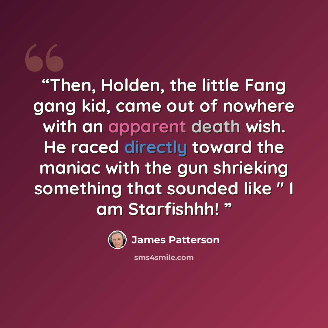 “Then, Holden, the little Fang gang kid, came out of nowhere with an apparent death wish. He raced directly toward the maniac with the gun shrieking something that sounded like " I am Starfishhh!” quote by James Patterson
