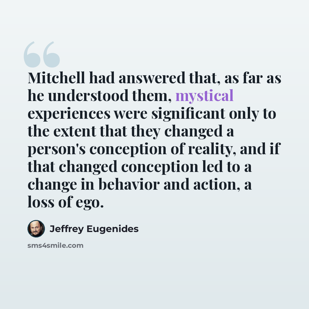 “Mitchell had answered that, as far as he understood them, mystical experiences were significant only to the extent that they changed a person's conception of reality, and if that changed conception led to a change in behavior and action, a loss of ego.” quote by Jeffrey Eugenides