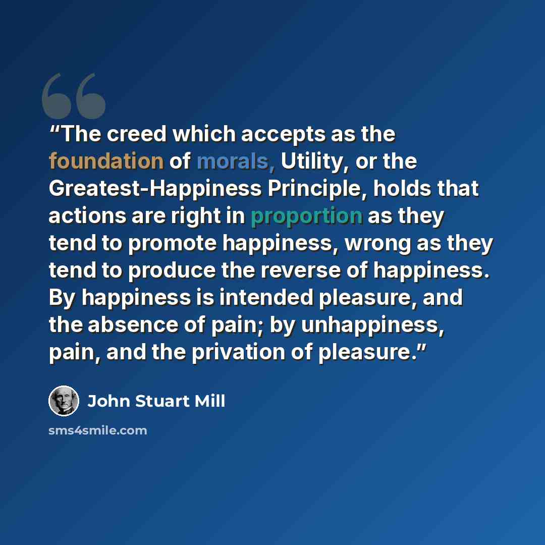 “The creed which accepts as the foundation of morals, Utility, or the Greatest-Happiness Principle, holds that actions are right in proportion as they tend to promote happiness, wrong as they tend to produce the reverse of happiness. By happiness is intended pleasure, and the absence of pain; by…” quote by John Stuart Mill