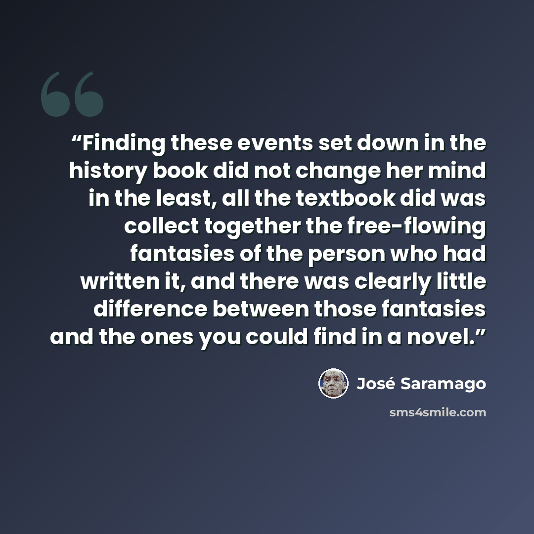 “Finding these events set down in the history book did not change her mind in the least, all the textbook did was collect together the free-flowing fantasies of the person who had written it, and there was clearly little difference between those fantasies and the ones you could find in a novel.” quote by José Saramago