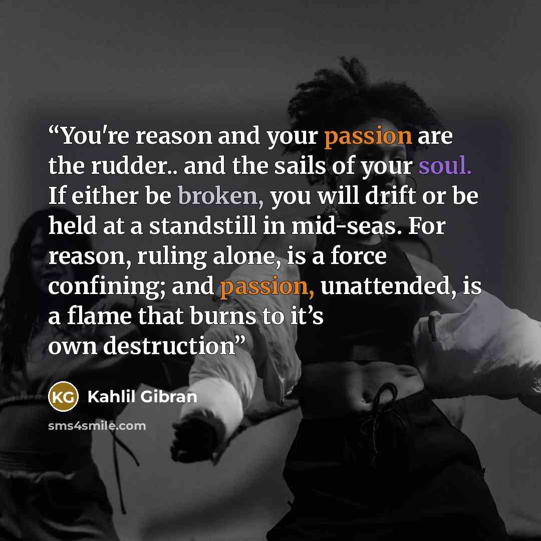 “You're reason and your passion are the rudder.. and the sails of your soul. If either be broken, you will drift or be held at a standstill in mid-seas. For reason, ruling alone, is a force confining; and passion, unattended, is a flame that burns to it’s own destruction” quote by Kahlil Gibran