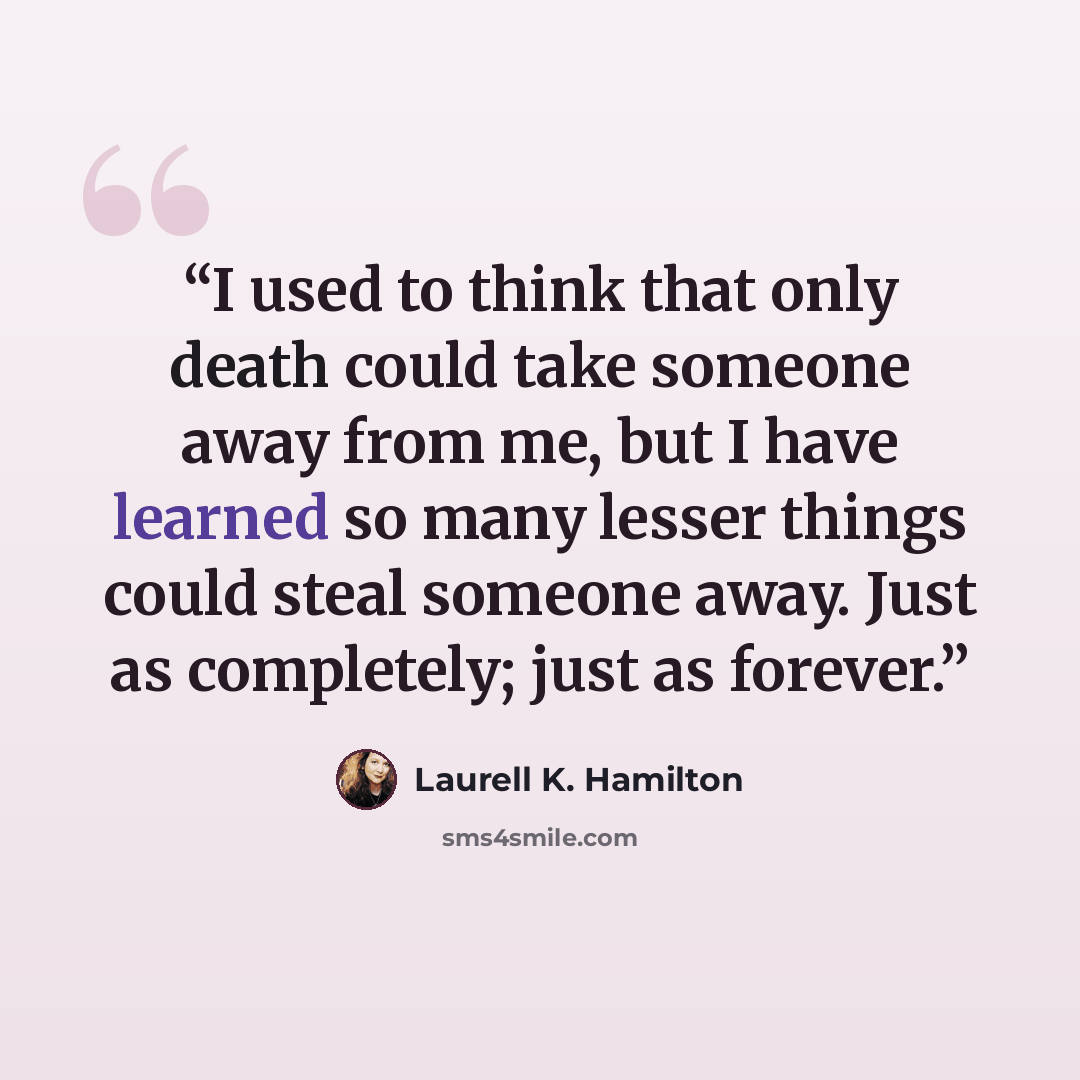 “I used to think that only death could take someone away from me, but I have learned so many lesser things could steal someone away. Just as completely; just as forever.” quote by Laurell K. Hamilton