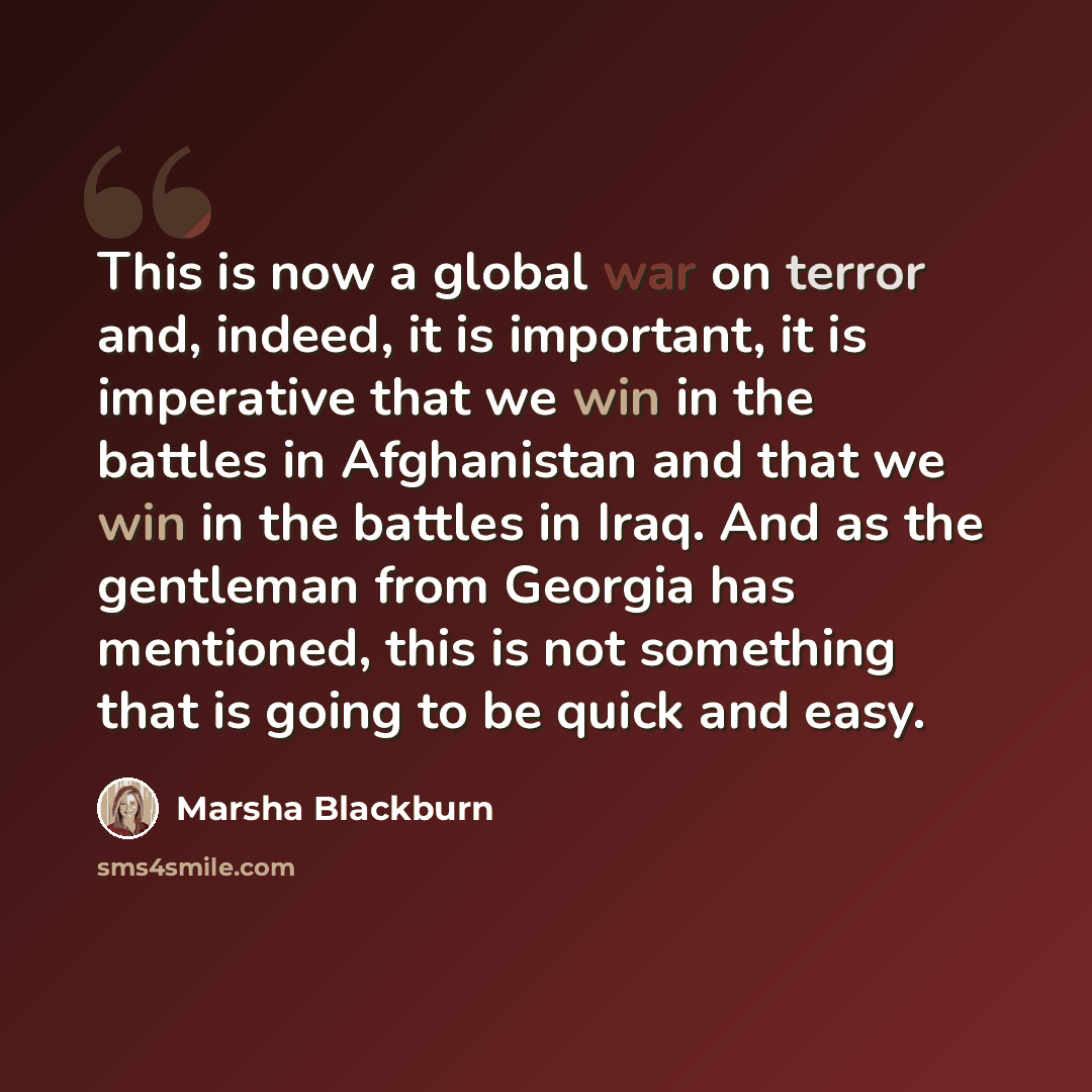 “This is now a global war on terror and, indeed, it is important, it is imperative that we win in the battles in Afghanistan and that we win in the battles in Iraq. And as the gentleman from Georgia has mentioned, this is not something that is going to be quick and easy.” quote by Marsha Blackburn