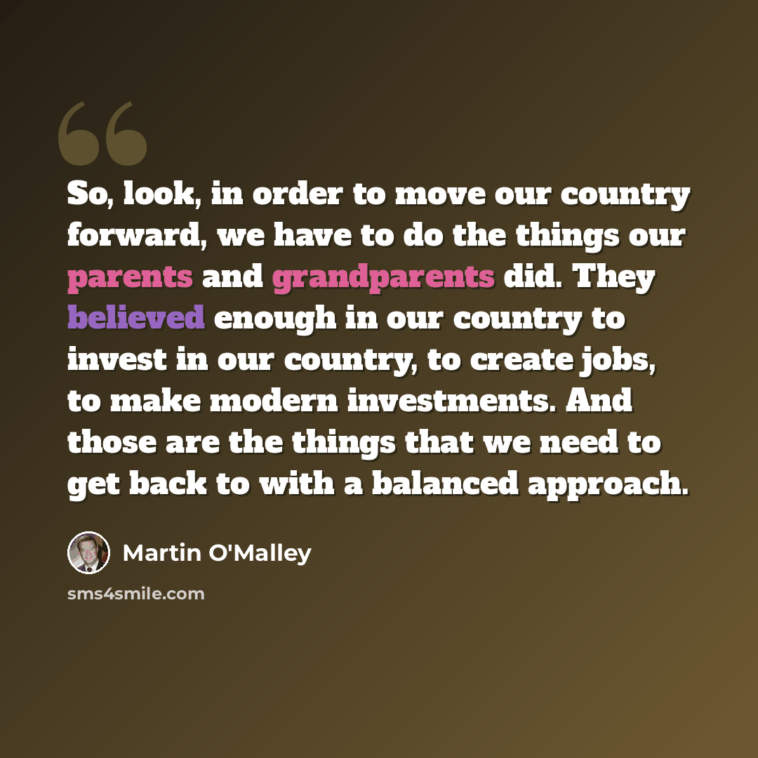 “So, look, in order to move our country forward, we have to do the things our parents and grandparents did. They believed enough in our country to invest in our country, to create jobs, to make modern investments. And those are the things that we need to get back to with a balanced approach.” quote by Martin O'Malley