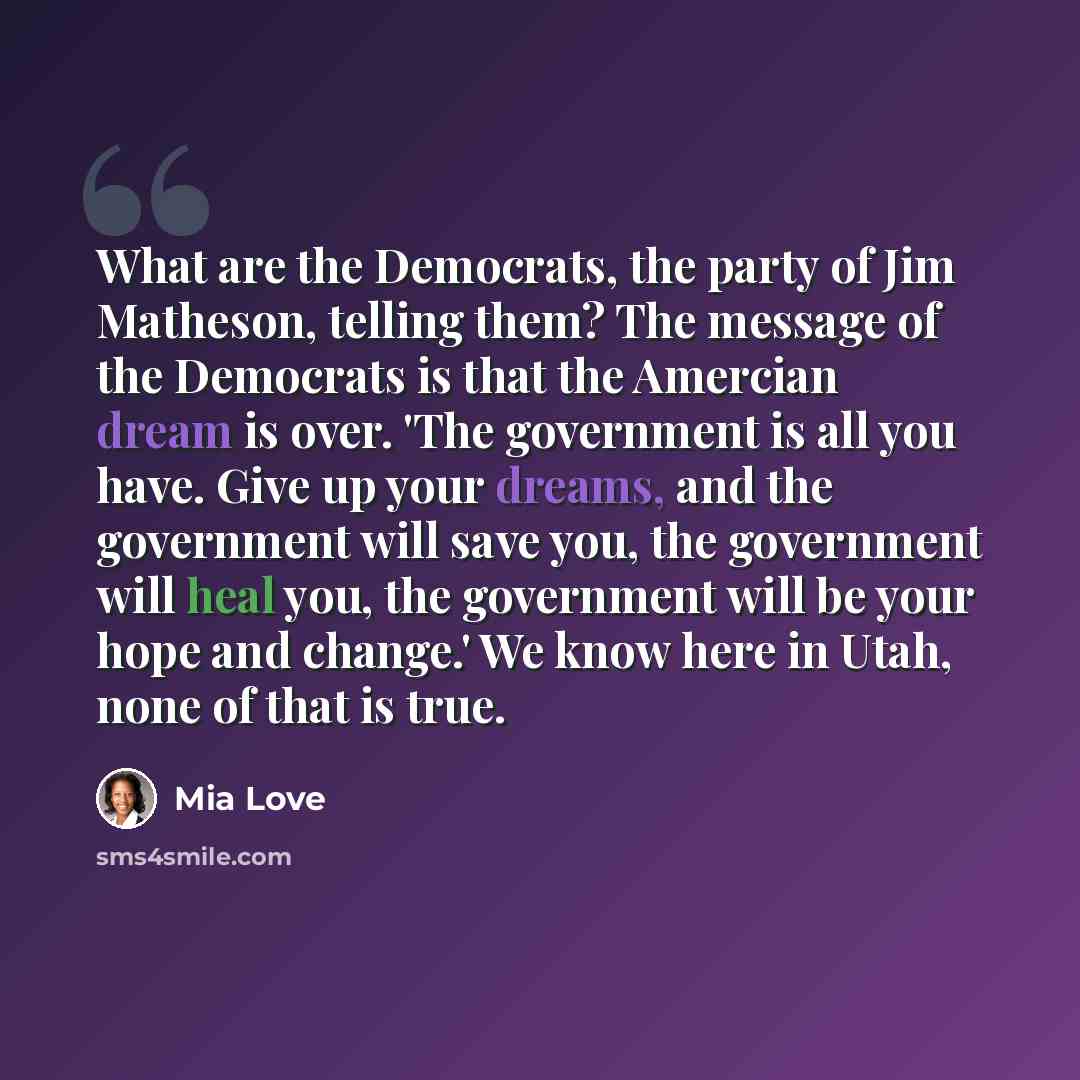 “What are the Democrats, the party of Jim Matheson, telling them? The message of the Democrats is that the Amercian dream is over. 'The government is all you have. Give up your dreams, and the government will save you, the government will heal you, the government will be your hope and change.' We…” quote by Mia Love