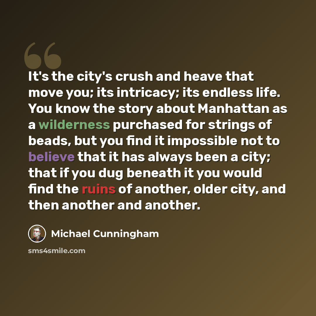 “It's the city's crush and heave that move you; its intricacy; its endless life. You know the story about Manhattan as a wilderness purchased for strings of beads, but you find it impossible not to believe that it has always been a city; that if you dug beneath it you would find the ruins of…” quote by Michael Cunningham