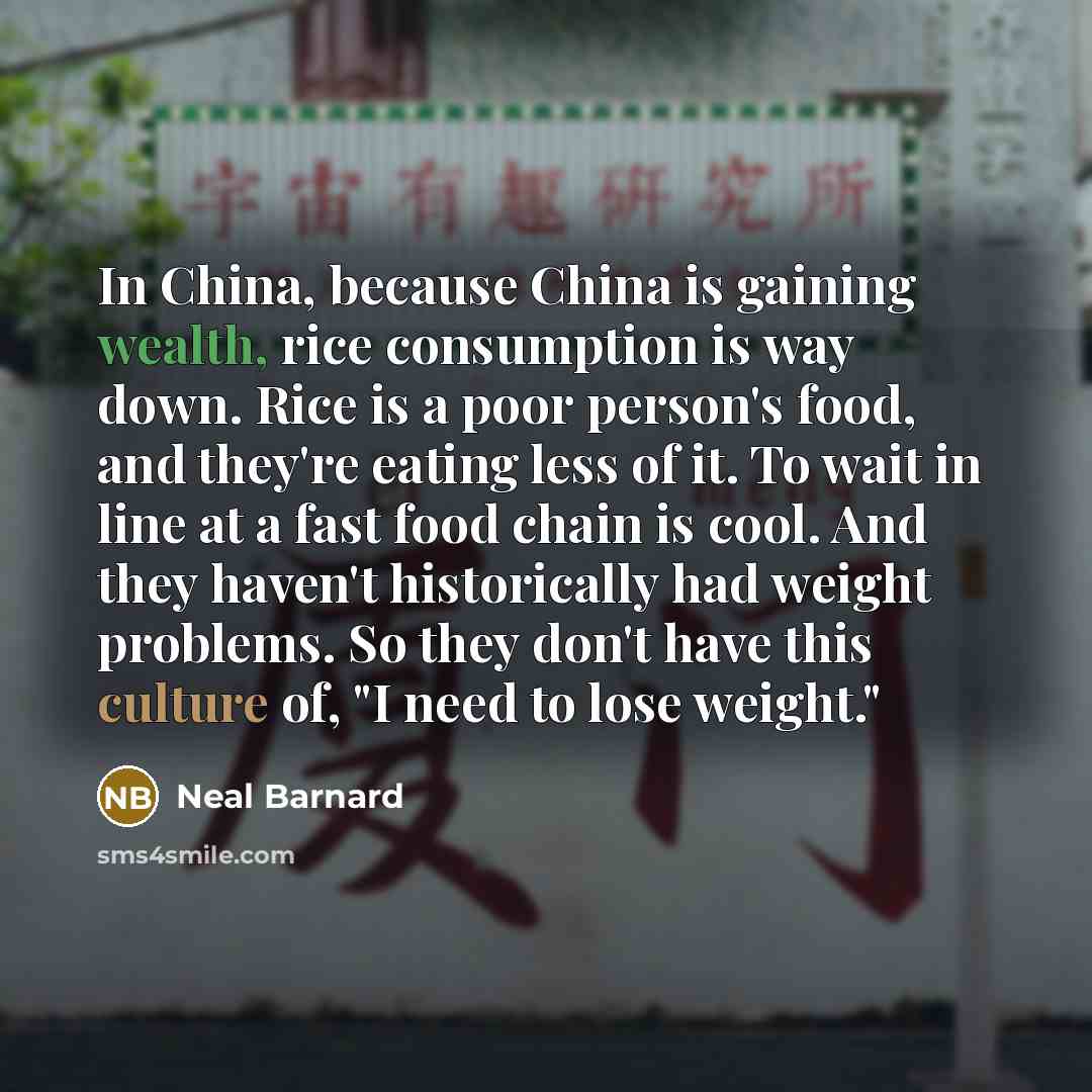 “In China, because China is gaining wealth, rice consumption is way down. Rice is a poor person's food, and they're eating less of it. To wait in line at a fast food chain is cool. And they haven't historically had weight problems. So they don't have this culture of, "I need to lose weight."” quote by Neal Barnard