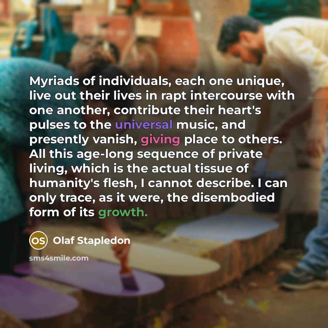 “Myriads of individuals, each one unique, live out their lives in rapt intercourse with one another, contribute their heart's pulses to the universal music, and presently vanish, giving place to others. All this age-long sequence of private living, which is the actual tissue of humanity's flesh, I…” quote by Olaf Stapledon