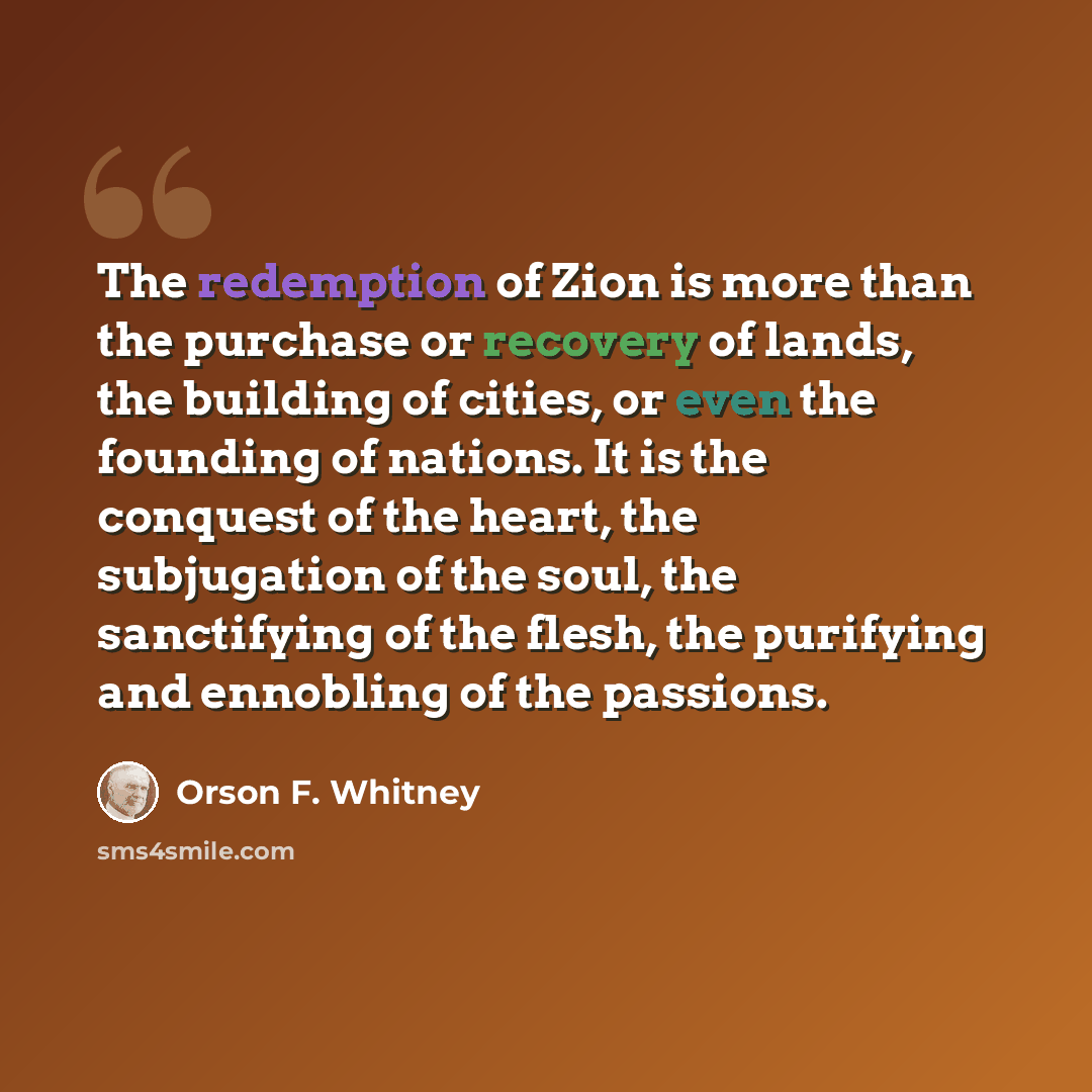 “The redemption of Zion is more than the purchase or recovery of lands, the building of cities, or even the founding of nations. It is the conquest of the heart, the subjugation of the soul, the sanctifying of the flesh, the purifying and ennobling of the passions.” quote by Orson F. Whitney