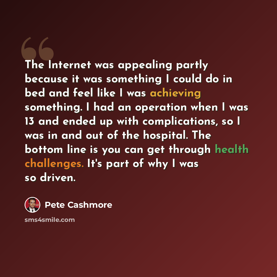 “The Internet was appealing partly because it was something I could do in bed and feel like I was achieving something. I had an operation when I was 13 and ended up with complications, so I was in and out of the hospital. The bottom line is you can get through health challenges. It's part of why I…” quote by Pete Cashmore