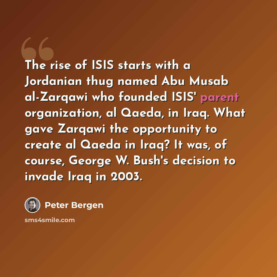 “The rise of ISIS starts with a Jordanian thug named Abu Musab al-Zarqawi who founded ISIS' parent organization, al Qaeda, in Iraq. What gave Zarqawi the opportunity to create al Qaeda in Iraq? It was, of course, George W. Bush's decision to invade Iraq in 2003.” quote by Peter Bergen