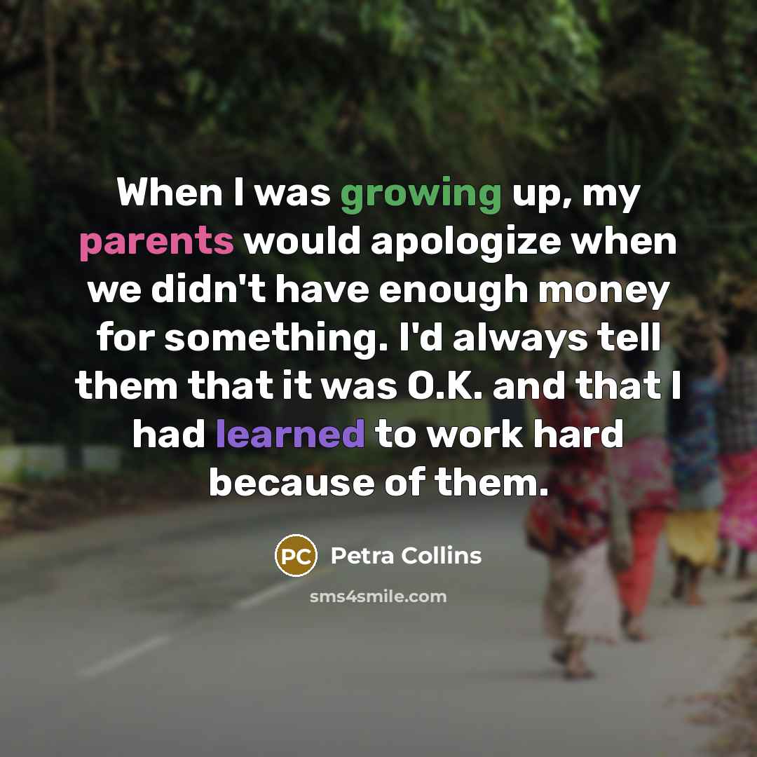 “When I was growing up, my parents would apologize when we didn't have enough money for something. I'd always tell them that it was O.K. and that I had learned to work hard because of them.” quote by Petra Collins
