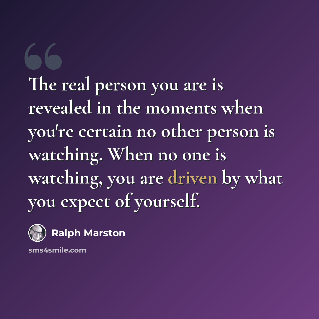 “The real person you are is revealed in the moments when you're certain no other person is watching. When no one is watching, you are driven by what you expect of yourself.” quote by Ralph Marston